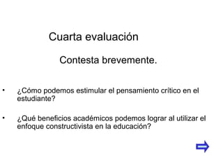 • ¿Cómo podemos estimular el pensamiento crítico en el
estudiante?
• ¿Qué beneficios académicos podemos lograr al utilizar el
enfoque constructivista en la educación?
Cuarta evaluación
Contesta brevemente.
 