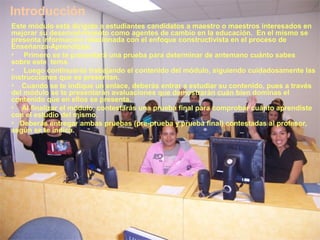 Introducción
Este módulo está dirigido a estudiantes candidatos a maestro o maestros interesados en
mejorar su desenvolvimiento como agentes de cambio en la educación. En el mismo se
presenta información relacionada con el enfoque constructivista en el proceso de
Enseñanza-Aprendizaje.
• Primero se te presentará una prueba para determinar de antemano cuánto sabes
sobre este tema.
• Luego continuarás trabajando el contenido del módulo, siguiendo cuidadosamente las
instrucciones que se presentan.
• Cuando se te indique un enlace, deberás entrar a estudiar su contenido, pues a través
del módulo se te presentarán avaluaciones que demostrarán cuán bien dominas el
contenido que en ellos se presenta.
• Al finalizar el módulo, contestarás una prueba final para comprobar cuánto aprendiste
con el estudio del mismo.
• Deberás entregar ambas pruebas (pre-prueba y prueba final) contestadas al profesor,
según se te indica.
 