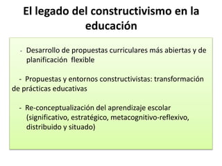 El legado del constructivismo en la
educación
- Desarrollo de propuestas curriculares más abiertas y de
planificación flexible
- Propuestas y entornos constructivistas: transformación
de prácticas educativas
- Re-conceptualización del aprendizaje escolar
(significativo, estratégico, metacognitivo-reflexivo,
distribuido y situado)
 