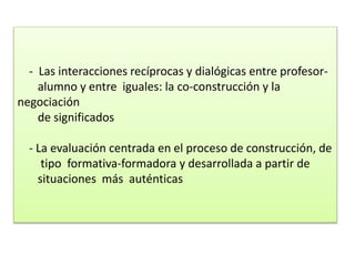 - Las interacciones recíprocas y dialógicas entre profesor-
alumno y entre iguales: la co-construcción y la
negociación
de significados
- La evaluación centrada en el proceso de construcción, de
tipo formativa-formadora y desarrollada a partir de
situaciones más auténticas
 