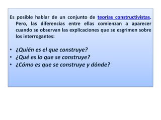 Es posible hablar de un conjunto de teorías constructivistas.
Pero, las diferencias entre ellas comienzan a aparecer
cuando se observan las explicaciones que se esgrimen sobre
los interrogantes:
• ¿Quién es el que construye?
• ¿Qué es lo que se construye?
• ¿Cómo es que se construye y dónde?
 