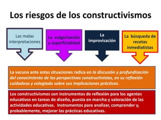Los riesgos de los constructivismos
Las malas
interpretaciones
La vulgarización
y superficialidad
La
improvisación
La búsqueda de
recetas
inmediatistas
La vacuna ante estas situaciones radica en la discusión y profundización
del conocimiento de las perspectivas constructivistas, en su reflexión
cuidadosa y colegiada sobre sus implicaciones prácticas.
Los constructivismos son instrumentos de reflexión para los agentes
educativos en tareas de diseño, puesta en marcha y valoración de las
actividades educativas. Instrumentos para analizar, comprender y,
probablemente, mejorar las prácticas educativas.
 