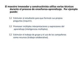 El maestro innovador y constructivista utiliza varias técnicas
durante el proceso de enseñanza-aprendizaje. Por ejemplo
puede:
 Estimular al estudiante para que formule sus propias
preguntas (inquirir).
 Promover múltiples interpretaciones y expresiones del
aprendizaje (inteligencias múltiples).
 Estimular el trabajo de grupo y el uso de los compañeros
como recursos (trabajo colaborativo).
 
