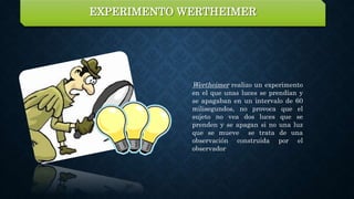 Wertheimer realizo un experimento
en el que unas luces se prendían y
se apagaban en un intervalo de 60
milisegundos, no provoca que el
sujeto no vea dos luces que se
prenden y se apagan si no una luz
que se mueve se trata de una
observación construida por el
observador
EXPERIMENTO WERTHEIMER
 