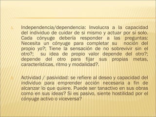 Independencia/dependencia: Involucra a la capacidad del individuo de cuidar de si mismo y actuar por sí solo. Cada cónyuge debería responder a las preguntas: Necesita un cónyuge para completar su  noción del propio yo?; Tiene la sensación de no sobrevivir sin el otro?;  su idea de propio valor depende del otro?; depende del otro para fijar sus propias metas, características, ritmo y modalidad?. Actividad / pasividad: se refiere al deseo y capacidad del individuo para emprender acción necesaria a fin de alcanzar lo que quiere. Puede ser tanactivo en sus obras como en sus ideas? Si es pasivo, siente hostilidad por el cónyuge activo o viceversa? 