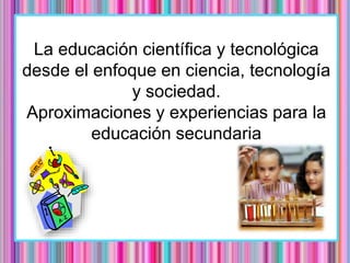 La educación científica y tecnológica
desde el enfoque en ciencia, tecnología
y sociedad.
Aproximaciones y experiencias para la
educación secundaria
 