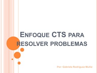 ENFOQUE CTS PARA
RESOLVER PROBLEMAS
Por: Gabriela Rodríguez Muñiz
 