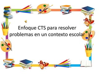 Enfoque CTS para resolver
problemas en un contexto escolar
 