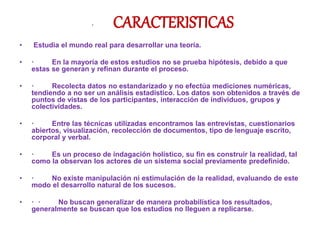 · CARACTERISTICAS
• Estudia el mundo real para desarrollar una teoría.
• · En la mayoría de estos estudios no se prueba hipótesis, debido a que
estas se generan y refinan durante el proceso.
• · Recolecta datos no estandarizado y no efectúa mediciones numéricas,
tendiendo a no ser un análisis estadístico. Los datos son obtenidos a través de
puntos de vistas de los participantes, interacción de individuos, grupos y
colectividades.
• · Entre las técnicas utilizadas encontramos las entrevistas, cuestionarios
abiertos, visualización, recolección de documentos, tipo de lenguaje escrito,
corporal y verbal.
• · Es un proceso de indagación holístico, su fin es construir la realidad, tal
como la observan los actores de un sistema social previamente predefinido.
• · No existe manipulación ni estimulación de la realidad, evaluando de este
modo el desarrollo natural de los sucesos.
• · · No buscan generalizar de manera probabilística los resultados,
generalmente se buscan que los estudios no lleguen a replicarse.
 
