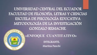 UNIVERSIDAD CENTRAL DEL ECUADOR
FACULTAD DE FILOSOFÍA, LETRAS Y CIENCIAS
ESCUELA DE PSICOLOGÍA EDUCATIVA
METODOLOGÍA DE LA INVESTIGACIÓN
GONZALO REMACHE.
«ENFOQUE CUANTITATIVO»
INTEGRANTE:
Maritza Panchi
 