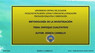 UNIVERSIDADCENTRAL DEL ECUADOR
FACULTADDE FILOSOFÍA, LETRAS Y CIENCIAS DE LAEDUCACIÓN
PSICOLOGÍAEDUCATIVAY ORIENTACIÓN
METODOLOGÍA DE LA INVESTIGACIÓN
TEMA: ENFOQUE CUALITATIVO
AUTOR: JESSICA CARRILLO
23/07/2016 JESSICA CARRILLO UCE – PSICOLOGÍA EDUCATIVA
 