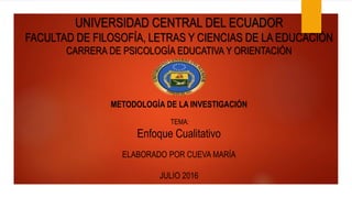 UNIVERSIDAD CENTRAL DEL ECUADOR
FACULTAD DE FILOSOFÍA, LETRAS Y CIENCIAS DE LA EDUCACIÓN
CARRERA DE PSICOLOGÍA EDUCATIVA Y ORIENTACIÓN
METODOLOGÍA DE LA INVESTIGACIÓN
TEMA:
Enfoque Cualitativo
ELABORADO POR CUEVA MARÍA
JULIO 2016
 