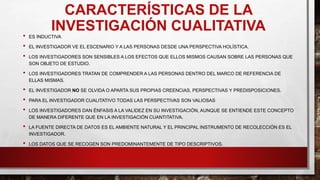 CARACTERÍSTICAS DE LA
INVESTIGACIÓN CUALITATIVA
• ES INDUCTIVA
• EL INVESTIGADOR VE EL ESCENARIO Y A LAS PERSONAS DESDE UNA PERSPECTIVA HOLÍSTICA.
• LOS INVESTIGADORES SON SENSIBLES A LOS EFECTOS QUE ELLOS MISMOS CAUSAN SOBRE LAS PERSONAS QUE
SON OBJETO DE ESTUDIO.
• LOS INVESTIGADORES TRATAN DE COMPRENDER A LAS PERSONAS DENTRO DEL MARCO DE REFERENCIA DE
ELLAS MISMAS.
• EL INVESTIGADOR NO SE OLVIDA O APARTA SUS PROPIAS CREENCIAS, PERSPECTIVAS Y PREDISPOSICIONES.
• PARA EL INVESTIGADOR CUALITATIVO TODAS LAS PERSPECTIVAS SON VALIOSAS
• LOS INVESTIGADORES DAN ÉNFASIS A LA VALIDEZ EN SU INVESTIGACIÓN, AUNQUE SE ENTIENDE ESTE CONCEPTO
DE MANERA DIFERENTE QUE EN LA INVESTIGACIÓN CUANTITATIVA.
• LA FUENTE DIRECTA DE DATOS ES EL AMBIENTE NATURAL Y EL PRINCIPAL INSTRUMENTO DE RECOLECCIÓN ES EL
INVESTIGADOR.
• LOS DATOS QUE SE RECOGEN SON PREDOMINANTEMENTE DE TIPO DESCRIPTIVOS.
 