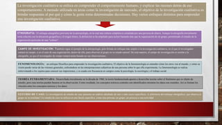 La investigación cualitativa se enfoca en comprender el comportamiento humano, y explicar las razones detrás de ese
comportamiento. A menudo utilizada en áreas como la investigación de mercado, el objetivo de la investigación cualitativa es
brindar respuestas al por qué y cómo la gente toma determinadas decisiones. Hay varios enfoques distintos para emprender
una investigación cualitativa.
ETNOGRAFÍA: El enfoque etnográfico proviene de la antropología, en la cual una cultura completa es estudiada por una persona de afuera. Aunque la etnografía inicialmente
tenía relación con la ubicación geográfica y el origen étnico, la definición se ha ampliado para incluir bastante más que la organización de un grupo, permitiendo el estudio de la
organización particular de una "cultura".
CAMPO DE INVESTIGACIÓN: También sigue el ejemplo de la antropología, pero brinda un enfoque más amplio a la investigación cualitativa, en el que el investigador
entrará en campo, o en el caso de una organización, dentro de ella, para observar al grupo en su estado natural. De esta manera, el campo de investigación es similar a la
etnografía, ya que el investigador de campo tomará notas basado en sus observaciones.
FENOMENOLOGÍA: un enfoque filosófico para emprender la investigación cualitativa. El objetivo de la fenomenología es entender cómo los otros ven al mundo, y cómo su
visión puede variar de las visiones generales, enfocándose en las interpretaciones subjetivas de una persona sobre lo que ella experimenta. La fenomenología se realiza
entrevistando a los sujetos para conocer sus impresiones, y es usada con frecuencia en campos como la psicología, la sociología y el trabajo social.
TEORÍA FUNDAMENTADA: Desarrollada inicialmente en la década de 1960, la teoría fundamentada apunta a desarrollar teorías sobre el fenómeno que es objeto de
estudio, pero esas teorías pueden basarse en la observación. Como resultado, los conceptos teóricos centrales son identificados mientras los datos son reunidos. Así se forman los
vínculos entre los conceptos teóricos y los datos.
ESTUDIO DE CASO: La investigación de estudio de caso presenta un análisis detallado de uno o más casos específicos. A diferencia del enfoque etnográfico, que observa al
grupo en su totalidad. Un estudio de caso se enfoca en una faceta específica, como una persona, un grupo, un proceso o una actividad
 