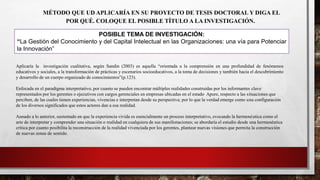 MÉTODO QUE UD APLICARÍA EN SU PROYECTO DE TESIS DOCTORAL Y DIGA EL
POR QUÉ. COLOQUE EL POSIBLE TÍTULO A LA INVESTIGACIÓN.
POSIBLE TEMA DE INVESTIGACIÓN:
“La Gestión del Conocimiento y del Capital Intelectual en las Organizaciones: una vía para Potenciar
la Innovación”
Aplicaría la investigación cualitativa, según Sandin (2003) es aquella “orientada a la comprensión en una profundidad de fenómenos
educativos y sociales, a la transformación de prácticas y escenarios socioeducativos, a la toma de decisiones y también hacia el descubrimiento
y desarrollo de un cuerpo organizado de conocimientos”(p.123).
Enfocada en el paradigma interpretativo, por cuanto se pueden encontrar múltiples realidades construidas por los informantes clave
representados por los gerentes o ejecutivos con cargos gerenciales en empresas ubicadas en el estado Apure, respecto a las situaciones que
perciben, de las cuales tienen experiencias, vivencias e interpretan desde su perspectiva; por lo que la verdad emerge como una configuración
de los diversos significados que estos actores dan a esa realidad.
Aunado a lo anterior, sustentado en que la experiencia vivida es esencialmente un proceso interpretativo, evocando la hermenéutica como el
arte de interpretar y comprender una situación o realidad en cualquiera de sus manifestaciones; se abordaría el estudio desde una hermenéutica
crítica por cuanto posibilita la reconstrucción de la realidad vivenciada por los gerentes, plantear nuevas visiones que permita la construcción
de nuevas zonas de sentido.
 