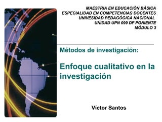 MAESTRIA EN EDUCACIÓN BÁSICA
ESPECIALIDAD EN COMPETENCIAS DOCENTES
       UNIVESIDAD PEDAGÓGICA NACIONAL
              UNIDAD UPN 099 DF PONIENTE
                               MÓDULO 3




Métodos de investigación:

Enfoque cualitativo en la
investigación


            Víctor Santos
 