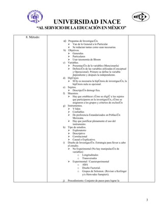 UNIVERSIDAD INACE
       “AL SERVICIO DE LA EDUCACIÓN EN MÉXICO”

8. Método:
                  a) Preguntas de Investigación.
                        Van de lo General a lo Particular
                        Se redactan tantas como sean necesarias.
                  b)    Objetivos.
                        Generales
                        Particulares
                        Usar taxonomía de Bloom
                  c)   Variables.
                        Presentación de la variables (Mencionarla)
                        Definición de las variables utilizadas (Conceptual
                            y Operacional). Primero se define la variable
                            dependiente y después la independiente.
                  d)   Hipótesis
                        Sólo es necesaria la hipótesis de investigación, la
                            hipótesis nula es opcional.
                  e)   Sujetos.
                        Descripción demográfica.
                  f)   Muestreo.
                        Hay que establecer cómo se eligió a los sujetos
                            que participaron en la investigación, cómo se
                            asignaron a los grupos y criterios de exclusión
                  g)   Instrumentos.
                        Válidos
                        Confiables
                        De preferencia Estandarizados en Población
                            Mexicana.
                        Hay que justificar plenamente el uso del
                            instrumento.
                  h)   Tipo de estudios.
                        Exploratorio
                        Descriptivo
                        Correlacional
                        Causal o Explicativo.
                  i)   Diseño de Investigación. Estrategia para llevar a cabo
                       el estudio.
                        No Experimental (No hay manipulación de
                            variables)
                                 o Longitudinales
                                 o Transversales
                        Experimental / Cuasiexperimental
                                 o ABA
                                 o Diseño Factorial.
                                 o Grupos de Solomon (Revisar a Kerlinger
                                     y/o Hernández Sampieri).

                  j)   Procedimiento. Conjunto de pasos para lograr la




                                                                                3
 
