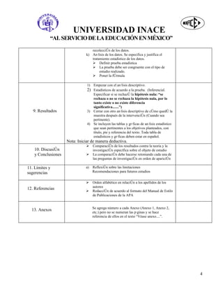 UNIVERSIDAD INACE
            “AL SERVICIO DE LA EDUCACIÓN EN MÉXICO”
                                   recolección de los datos.
                                k) Análisis de los datos. Se especifica y justifica el
                                   tratamiento estadístico de los datos.
                                    Definir prueba estadística
                                    La prueba debe ser congruente con el tipo de
                                        estudio realizado.
                                    Poner la fórmula

                                1) Empezar con el análisis descriptivo.
                                2) Estadísticos de acuerdo a la prueba. (Inferencial.
                                   Especificar si se rechazó la hipótesis nula: “se
                                   rechaza o no se rechaza la hipótesis nula, por lo
                                   tanto existe o no existe diferencia
                                   significativa.......”)
   9. Resultados                3) Cerrar con otro análisis descriptivo de cómo quedó la
                                   muestra después de la intervención (Cuando sea
                                   pertinente).
                                4) Se incluyen las tablas y gráficas de análisis estadístico
                                   que sean pertinentes a los objetivos planteados, con
                                   título, pie y referencia del texto. Toda tabla de
                                   estadísticos y gráficas deben estar en español.
                     Nota: Iniciar de manera deductiva.
                                   Comparación de los resultados contra la teoría y la
    10. Discusión                   investigación específica sobre el objeto de estudio
    y Conclusiones                 La comparación debe hacerse retomando cada una de
                                    las preguntas de investigación en orden de aparición

11. Límites y                  a)   Reflexión sobre las limitaciones
sugerencias                         Recomendaciones para futuros estudios


                                   Orden alfabético en relación a los apellidos de los
                                    autores
12. Referencias
                                   Redacción de acuerdo al formato del Manual de Estilo
                                    de Publicaciones de la APA


                                    Se agrega número a cada Anexo (Anexo 1, Anexo 2,
  13. Anexos
                                    etc.) pero no se numeran las páginas y se hace
                                    referencia de ellos en el texto “Véase anexo....”.




                                                                                               4
 