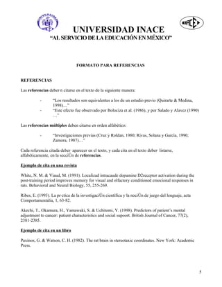 UNIVERSIDAD INACE
                 “AL SERVICIO DE LA EDUCACIÓN EN MÉXICO”



                                 FORMATO PARA REFERENCIAS


REFERENCIAS

Las referencias deberán citarse en el texto de la siguiente manera:

           -       “Los resultados son equivalentes a los de un estudio previo (Quirarte & Medina,
                   1998)…”
           -       “Este efecto fue observado por Bolociza et al. (1986), y por Salado y Alavez (1990)
                   …”

Las referencias múltiples deben citarse en orden alfabético:

           -       “Investigaciones previas (Cruz y Roldan, 1980; Rivas, Solana y García, 1990;
                   Zamora, 1987)…”

Cada referencia citada deberá aparecer en el texto, y cada cita en el texto deberá listarse,
alfabéticamente, en la sección de referencias.

Ejemplo de cita en una revista

White, N. M. & Viaud, M. (1991). Localizad intracaude dopamine D2receptor activation during the
post-training period improves memory for visual and olfactory conditioned emocional responses in
rats. Behavioral and Neural Biology, 55, 255-269.

Ribes, E. (1993). La práctica de la investigación científica y la noción de juego del lenguaje, acta
Comportamentalia, 1, 63-82.

Akechi, T., Okamura, H., Yamawaki, S. & Uchitomi, Y. (1998). Predictors of patient’s mental
adjustment to cancer: patient characteristics and social supoort. British Journal of Cancer, 77(2),
2381-2385.

Ejemplo de cita en un libro

Paxinos, G. & Watson, C. H. (1982). The rat brain in stereotaxic coordinates. New York: Academic
Press.




                                                                                                         5
 