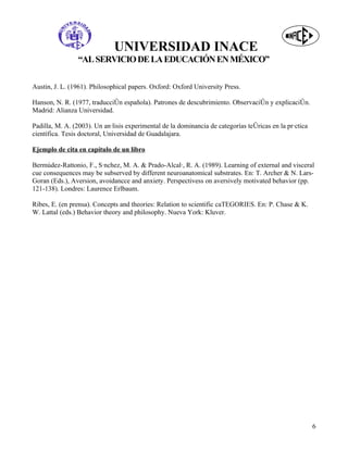 UNIVERSIDAD INACE
                 “AL SERVICIO DE LA EDUCACIÓN EN MÉXICO”

Austin, J. L. (1961). Philosophical papers. Oxford: Oxford University Press.

Hanson, N. R. (1977, traducción española). Patrones de descubrimiento. Observación y explicación.
Madrid: Alianza Universidad.

Padilla, M. A. (2003). Un análisis experimental de la dominancia de categorías teóricas en la práctica
científica. Tesis doctoral, Universidad de Guadalajara.

Ejemplo de cita en capítulo de un libro

Bermúdez-Rattonio, F., Sánchez, M. A. & Prado-Alcalá, R. A. (1989). Learning of external and visceral
cue consequences may be subserved by different neuroanatomical substrates. En: T. Archer & N. Lars-
Goran (Eds.), Aversion, avoidancce and anxiety. Perspectivess on aversively motivated behavior (pp.
121-138). Londres: Laurence Erlbaum.

Ribes, E. (en prensa). Concepts and theories: Relation to scientific caTEGORIES. En: P. Chase & K.
W. Lattal (eds.) Behavior theory and philosophy. Nueva York: Kluver.




                                                                                                         6
 