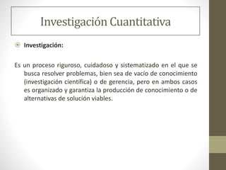 Investigación Cuantitativa
 Investigación:
Es un proceso riguroso, cuidadoso y sistematizado en el que se
busca resolver problemas, bien sea de vacío de conocimiento
(investigación científica) o de gerencia, pero en ambos casos
es organizado y garantiza la producción de conocimiento o de
alternativas de solución viables.
 