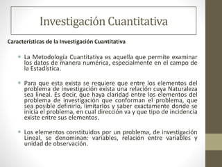 Investigación Cuantitativa
Características de la Investigación Cuantitativa
 La Metodología Cuantitativa es aquella que permite examinar
los datos de manera numérica, especialmente en el campo de
la Estadística.
 Para que esta exista se requiere que entre los elementos del
problema de investigación exista una relación cuya Naturaleza
sea lineal. Es decir, que haya claridad entre los elementos del
problema de investigación que conforman el problema, que
sea posible definirlo, limitarlos y saber exactamente donde se
inicia el problema, en cual dirección va y que tipo de incidencia
existe entre sus elementos.
 Los elementos constituidos por un problema, de investigación
Lineal, se denominan: variables, relación entre variables y
unidad de observación.
 