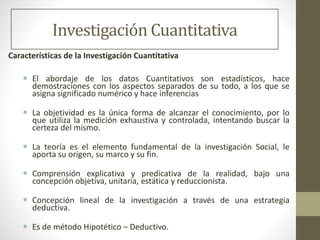 Investigación Cuantitativa
Características de la Investigación Cuantitativa
 El abordaje de los datos Cuantitativos son estadísticos, hace
demostraciones con los aspectos separados de su todo, a los que se
asigna significado numérico y hace inferencias
 La objetividad es la única forma de alcanzar el conocimiento, por lo
que utiliza la medición exhaustiva y controlada, intentando buscar la
certeza del mismo.
 La teoría es el elemento fundamental de la investigación Social, le
aporta su origen, su marco y su fin.
 Comprensión explicativa y predicativa de la realidad, bajo una
concepción objetiva, unitaria, estática y reduccionista.
 Concepción lineal de la investigación a través de una estrategia
deductiva.
 Es de método Hipotético – Deductivo.
 