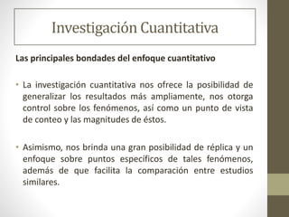 Investigación Cuantitativa
Las principales bondades del enfoque cuantitativo
• La investigación cuantitativa nos ofrece la posibilidad de
generalizar los resultados más ampliamente, nos otorga
control sobre los fenómenos, así como un punto de vista
de conteo y las magnitudes de éstos.
• Asimismo, nos brinda una gran posibilidad de réplica y un
enfoque sobre puntos específicos de tales fenómenos,
además de que facilita la comparación entre estudios
similares.
 