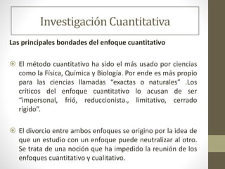 Investigación Cuantitativa
Las principales bondades del enfoque cuantitativo
 El método cuantitativo ha sido el más usado por ciencias
como la Física, Química y Biología. Por ende es más propio
para las ciencias llamadas “exactas o naturales” .Los
críticos del enfoque cuantitativo lo acusan de ser
“impersonal, frió, reduccionista., limitativo, cerrado
rígido”.
 El divorcio entre ambos enfoques se origino por la idea de
que un estudio con un enfoque puede neutralizar al otro.
Se trata de una noción que ha impedido la reunión de los
enfoques cuantitativo y cualitativo.
 