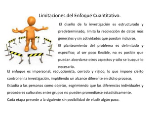 Limitaciones del Enfoque Cuantitativo.
El diseño de la investigación es estructurado y
predeterminado, limita la recolección de datos más
generales y sin actividades que puedan incluirse.
El planteamiento del problema es delimitado y
específico; al ser poco flexible, no es posible que
puedan abordarse otros aspectos y sólo se busque lo
necesario.
El enfoque es impersonal, reduccionista, cerrado y rígido, lo que impone cierto
control en la investigación, impidiendo un alcance diferente en dicho proceso.
Estudia a las personas como objetos, esgrimiendo que las diferencias individuales y
procederes culturales entre grupos no pueden promediarse estadísticamente.
Cada etapa precede a la siguiente sin posibilidad de eludir algún paso.
 