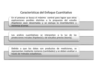 Características del Enfoque Cuantitativo
En el proceso se busca el máximo control para lograr que otras
explicaciones posibles distintas a la propuesta del estudio
(hipótesis) sean desechadas y se excluya la incertidumbre y
minimice el error.
Los análisis cuantitativos se interpretan a la luz de las
predicciones iniciales (hipótesis) y de estudios previos (teoría).
Debido a que los datos son productos de mediciones, se
representan mediante números (cantidades) y se deben analizar a
través de métodos estadísticos.
 