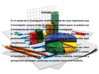 En el campo de la investigación científica, resulta de suma importancia que
el investigador conozca el tipo de enfoque que deberá poner en práctica con
la finalidad de dar respuesta a un problema de investigación.
El enfoque cuantitativo surgió de una rama de la filosofía llamada
positivismo lógico, que funciona con reglas estrictas de lógica, verdad, leyes
y predicciones.
Sus investigadores sostienen que la verdad es absoluta y que una única
realidad puede definirse por medición cuidadosa. Para encontrar la verdad,
el investigador debe dejar a un lado sus valores, creencias, sentimientos y
percepciones personales puesto que no pueden entrar en la medición.
Introducción
 