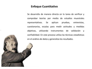Enfoque Cuantitativo
Se desarrolla de manera directa en la tarea de verificar y
comprobar teorías por medio de estudios muestrales
representativos. Se aplican pruebas, entrevistas,
cuestionarios, escalas para medir actitudes y medidas
objetivas, utilizando instrumentos de validación y
confiabilidad. En este proceso utiliza las técnicas estadísticas
en el análisis de datos y generaliza los resultados.
 