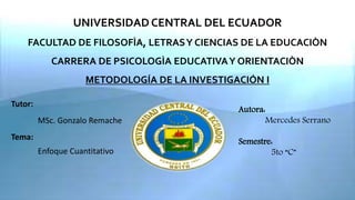 UNIVERSIDAD CENTRAL DEL ECUADOR
FACULTAD DE FILOSOFÌA, LETRASY CIENCIAS DE LA EDUCACIÒN
CARRERA DE PSICOLOGÌA EDUCATIVAY ORIENTACIÒN
METODOLOGÍA DE LA INVESTIGACIÓN I
Tutor:
MSc. Gonzalo Remache
Tema:
Enfoque Cuantitativo
Autora:
Mercedes Serrano
Semestre:
5to “C”
 