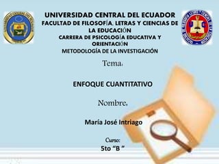 Tema:
ENFOQUE CUANTITATIVO
Nombre:
María José Intriago
Curso:
5to “B ”
UNIVERSIDAD CENTRAL DEL ECUADOR
FACULTAD DE FILOSOFÍA, LETRAS Y CIENCIAS DE
LA EDUCACIÓN
CARRERA DE PSICOLOGÍA EDUCATIVA Y
ORIENTACIÓN
METODOLOGÍA DE LA INVESTIGACIÓN
 