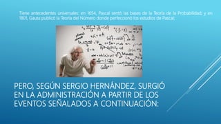 PERO, SEGÚN SERGIO HERNÁNDEZ, SURGIÓ
EN LA ADMINISTRACIÓN A PARTIR DE LOS
EVENTOS SEÑALADOS A CONTINUACIÓN:
Tiene antecedentes universales: en 1654, Pascal sentó las bases de la Teoría de la Probabilidad; y en
1801, Gauss publicó la Teoría del Número donde perfeccionó los estudios de Pascal;
 