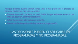 LAS DECISIONES PUEDEN CLASIFICARSE EN
PROGRAMADAS Y NO PROGRAMADAS.
Aunque algunos autores anotan cinco, seis o más pasos en el proceso de
toma de decisiones, hay tres esenciales:
 Planteamiento del problema, es decir, hallar lo que realmente evoca a una
toma de decisión, delimitar escenarios.
 Definir las posibles alternativas de solución.
 Seleccionar la alternativa más favorable a la organización.
 