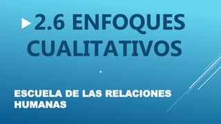 ESCUELA DE LAS RELACIONES
HUMANAS
2.6 ENFOQUES
CUALITATIVOS

 