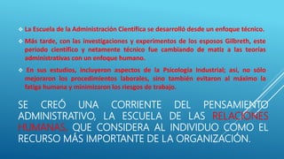 SE CREÓ UNA CORRIENTE DEL PENSAMIENTO
ADMINISTRATIVO, LA ESCUELA DE LAS RELACIONES
HUMANAS, QUE CONSIDERA AL INDIVIDUO COMO EL
RECURSO MÁS IMPORTANTE DE LA ORGANIZACIÓN.
 La Escuela de la Administración Científica se desarrolló desde un enfoque técnico.
 Más tarde, con las investigaciones y experimentos de los esposos Gilbreth, este
periodo científico y netamente técnico fue cambiando de matiz a las teorías
administrativas con un enfoque humano.
 En sus estudios, incluyeron aspectos de la Psicología Industrial; así, no sólo
mejoraron los procedimientos laborales, sino también evitaron al máximo la
fatiga humana y minimizaron los riesgos de trabajo.
 
