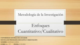 Metodología de la Investigación
Enfoques
Cuantitativo/Cualitativo
UNIVERSIDAD CENTRAL DEL ECUADOR
ESCUELA DE PSICOLOGÍA EDUCATIVA Y ORIENTACIÓN
NOMBRE: SANTIAGO LÓPEZ
CURSO: 6to – “A” FECHA: 11/10/2018
 