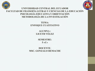 UNIVERSIDAD CENTRAL DEL ECUADOR
FACULTAD DE FILOSOFÍA LETRAS Y CIENCIAS DE LA EDUCACIÓN
PSICOLOGÍA EDUCATIVA Y ORIENTACIÓN
METODOLOGÍA DE LA INVESTIGACIÓN
TEMA:
ENFOQUE CUATITATIVO
ALUMNA :
LICETH VÉLEZ
SEMESTRE:
5 «C»
DOCENTE:
MSC. GONZALO REMACHE
 