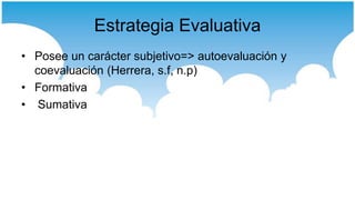 Estrategia Evaluativa
• Posee un carácter subjetivo=> autoevaluación y
  coevaluación (Herrera, s.f, n.p)
• Formativa
• Sumativa
 