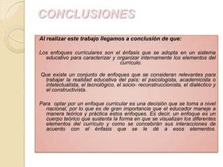 CONCLUSIONES
Al realizar este trabajo llegamos a conclusión de que:

Los enfoques curriculares son el énfasis que se adopta en un sistema
  educativo para caracterizar y organizar internamente los elementos del
                                 currículo.

Que existe un conjunto de enfoques que se consideran relevantes para
 trabajar la realidad educativa del país: el psicologista, academicista o
 intelectualista, el tecnológico, el socio- reconstruccionista, el dialéctico y
 el constructivista.

Para optar por un enfoque curricular es una decisión que se toma a nivel
  nacional, por lo que es de gran importancia que el educador maneje a
  manera teórica y práctica estos enfoques. Es decir, un enfoque es un
  cuerpo teórico que sustenta la forma en que se visualizan los diferentes
  elementos del currículo y como se concebirán sus interacciones de
  acuerdo con el énfasis que se le dé a esos elementos.
 