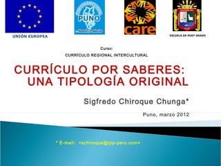 UNIÓN EUROPEA

ESCUELA DE POST GRADO

Curso:
CURRÍCULO REGIONAL INTERCULTURAL

CURRÍCULO POR SABERES:
UNA TIPOLOGÍA ORIGINAL
Sigfredo Chiroque Chunga*
Puno, marzo 2012

* E-mail: <schiroque@ipp-peru.com>

 