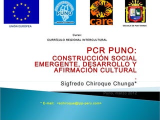 ESCUELA DE POST GRADO

UNIÓN EUROPEA
Curso:
CURRÍCULO REGIONAL INTERCULTURAL

PCR PUNO:

CONSTRUCCIÓN SOCIAL
EMERGENTE, DESARROLLO Y
AFIRMACIÓN CULTURAL
.
Sigfredo Chiroque Chunga*

Puno, marzo 2012
* E-mail: <schiroque@ipp-peru.com>

 