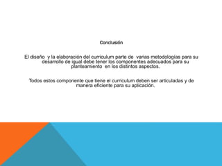 Conclusión

El diseño y la elaboración del curriculum parte de varias metodologías para su
desarrollo de igual debe tener los componentes adecuados para su
planteamiento en los distintos aspectos.
Todos estos componente que tiene el curriculum deben ser articuladas y de
manera eficiente para su aplicación.

 