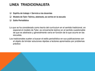 LINEA TRADICIONALISTA
 Espíritu de trabajo = Servicio a los docentes
 Modelo de Tyler: Teórico, abstracto, se centra en la escuela
 Estilo Periodístico
Lo que se ha considerado como teoría del currículum en el sentido tradicional, en
especial el modelo de Tyler, es únicamente teórico en el sentido cuestionable
de que es abstracto y generalmente varía en función de lo que ocurre en las
escuelas.

Los tradicionales suelen a buscar el estilo periodístico en sus publicaciones con
el objeto de brindar soluciones rápidas a lectores apremiados por problemas
práctico

 