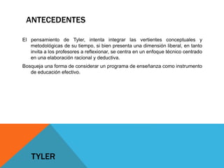 ANTECEDENTES
El pensamiento de Tyler, intenta integrar las vertientes conceptuales y
metodológicas de su tiempo, si bien presenta una dimensión liberal, en tanto
invita a los profesores a reflexionar, se centra en un enfoque técnico centrado
en una elaboración racional y deductiva.
Bosqueja una forma de considerar un programa de enseñanza como instrumento
de educación efectivo.

TYLER

 