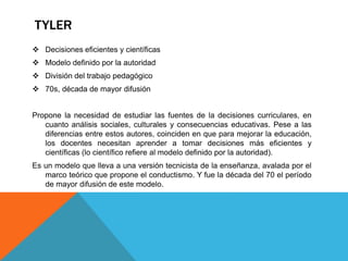 TYLER
 Decisiones eficientes y científicas
 Modelo definido por la autoridad

 División del trabajo pedagógico
 70s, década de mayor difusión
Propone la necesidad de estudiar las fuentes de la decisiones curriculares, en
cuanto análisis sociales, culturales y consecuencias educativas. Pese a las
diferencias entre estos autores, coinciden en que para mejorar la educación,
los docentes necesitan aprender a tomar decisiones más eficientes y
científicas (lo científico refiere al modelo definido por la autoridad).
Es un modelo que lleva a una versión tecnicista de la enseñanza, avalada por el
marco teórico que propone el conductismo. Y fue la década del 70 el período
de mayor difusión de este modelo.

 