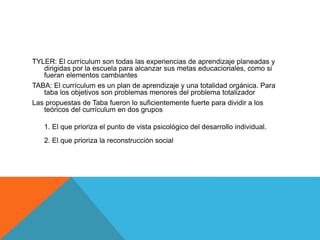TYLER: El currículum son todas las experiencias de aprendizaje planeadas y
dirigidas por la escuela para alcanzar sus metas educacionales, como si
fueran elementos cambiantes
TABA: El currículum es un plan de aprendizaje y una totalidad orgánica. Para
taba los objetivos son problemas menores del problema totalizador
Las propuestas de Taba fueron lo suficientemente fuerte para dividir a los
teóricos del currículum en dos grupos
1. El que prioriza el punto de vista psicológico del desarrollo individual.

2. El que prioriza la reconstrucción social

 